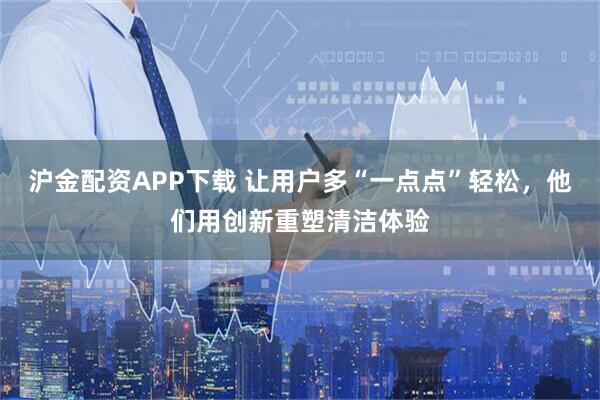 沪金配资APP下载 让用户多“一点点”轻松，他们用创新重塑清洁体验