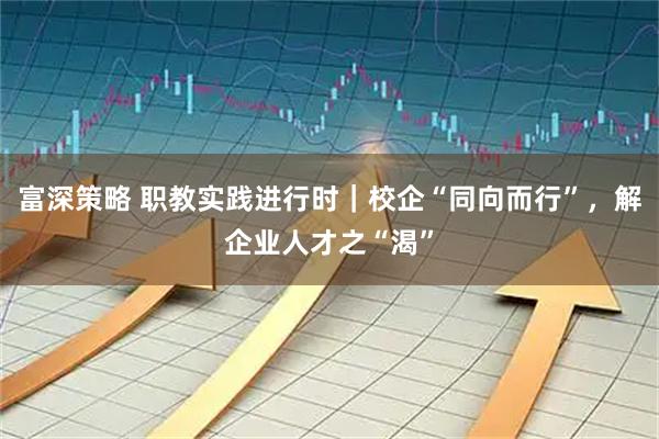 富深策略 职教实践进行时｜校企“同向而行”，解企业人才之“渴”