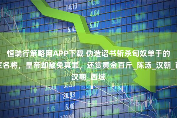 恒瑞行策略网APP下载 伪造诏书斩杀匈奴单于的汉军名将，皇帝却赦免其罪，还赏黄金百斤_陈汤_汉朝_西域