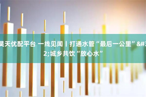 昊天优配平台 一线见闻丨打通水管“最后一公里”&#32;城乡共饮“放心水”