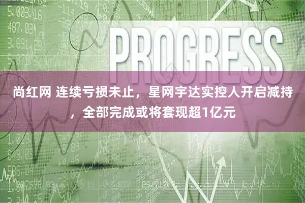 尚红网 连续亏损未止，星网宇达实控人开启减持，全部完成或将套现超1亿元