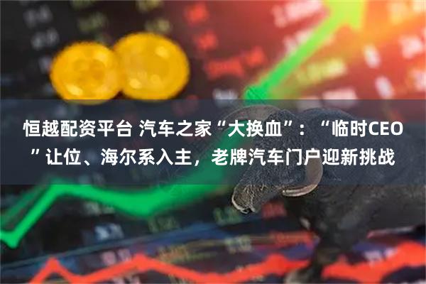 恒越配资平台 汽车之家“大换血”：“临时CEO”让位、海尔系入主，老牌汽车门户迎新挑战