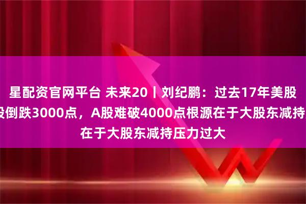 星配资官网平台 未来20丨刘纪鹏：过去17年美股涨8倍A股倒跌3000点，A股难破4000点根源在于大股东减持压力过大