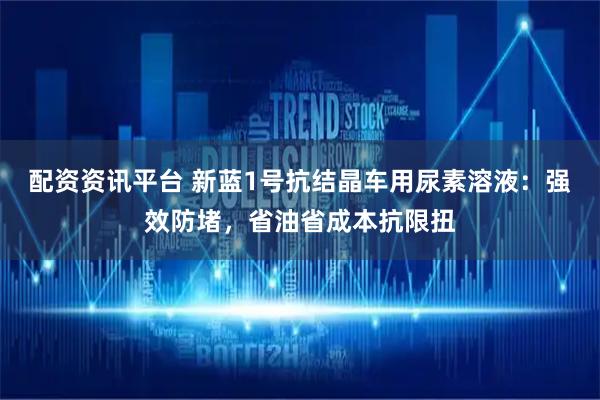 配资资讯平台 新蓝1号抗结晶车用尿素溶液：强效防堵，省油省成本抗限扭